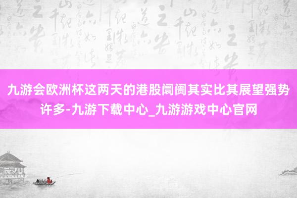 九游會歐洲杯這兩天的港股阛阓其實比其展望強(qiáng)勢許多-九游下載中心_九游游戲中心官網(wǎng)
