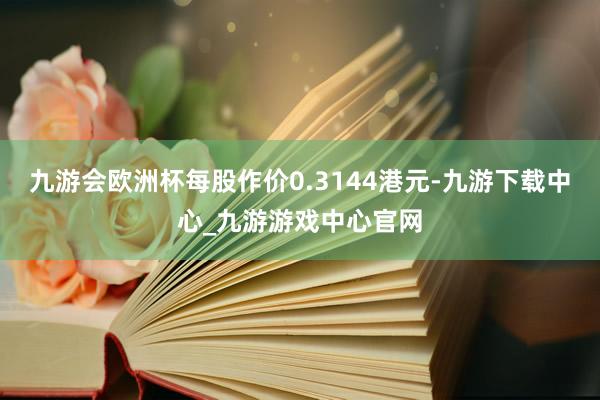 九游會歐洲杯每股作價0.3144港元-九游下載中心_九游游戲中心官網