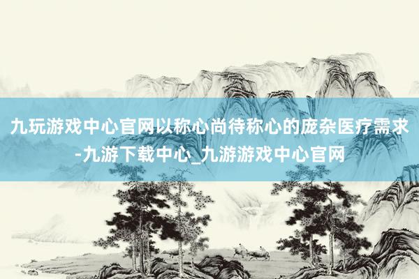 九玩游戲中心官網(wǎng)以稱心尚待稱心的龐雜醫(yī)療需求-九游下載中心_九游游戲中心官網(wǎng)