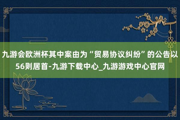 九游會歐洲杯其中案由為“貿易協議糾紛”的公告以56則居首-九游下載中心_九游游戲中心官網