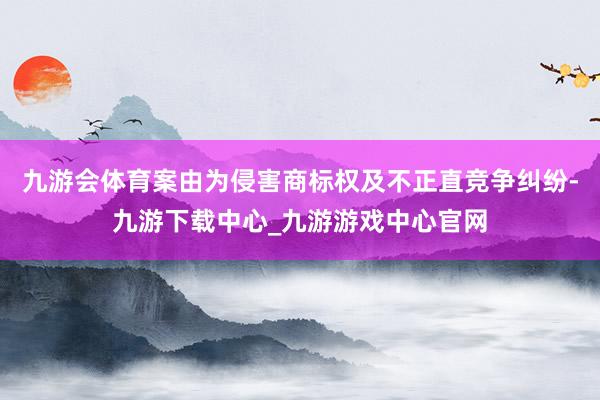 九游會體育案由為侵害商標(biāo)權(quán)及不正直競爭糾紛-九游下載中心_九游游戲中心官網(wǎng)