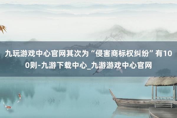 九玩游戲中心官網(wǎng)其次為“侵害商標(biāo)權(quán)糾紛”有100則-九游下載中心_九游游戲中心官網(wǎng)