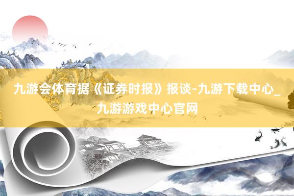 九游會體育　　據《證券時報》報談-九游下載中心_九游游戲中心官網