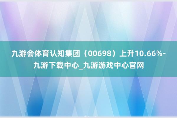 九游會(huì)體育認(rèn)知集團(tuán)（00698）上升10.66%-九游下載中心_九游游戲中心官網(wǎng)
