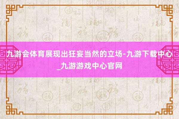 九游會體育展現出狂妄當然的立場-九游下載中心_九游游戲中心官網