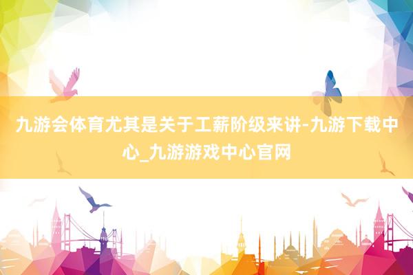 九游會體育尤其是關于工薪階級來講-九游下載中心_九游游戲中心官網