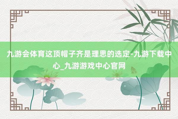 九游會體育這頂帽子齊是理思的選定-九游下載中心_九游游戲中心官網
