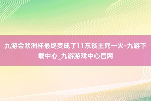 九游會歐洲杯最終變成了11東談主死一火-九游下載中心_九游游戲中心官網