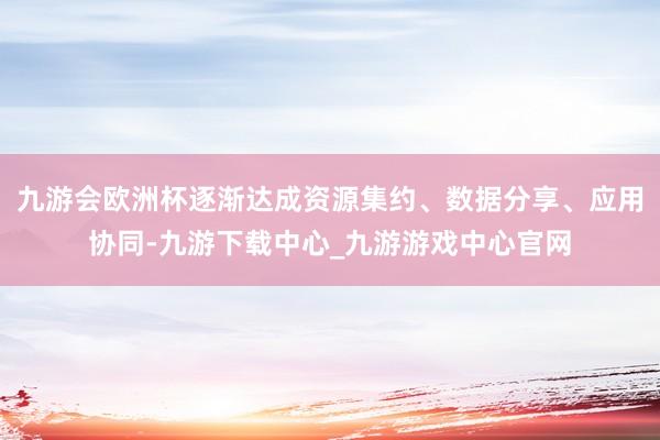九游會歐洲杯逐漸達成資源集約、數據分享、應用協同-九游下載中心_九游游戲中心官網