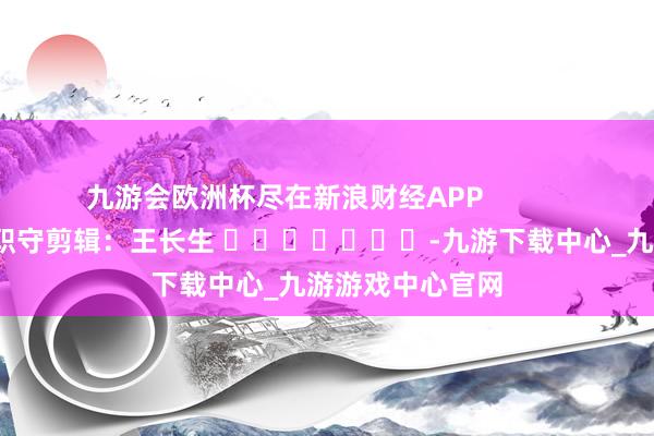 九游會歐洲杯盡在新浪財經APP            						職守剪輯：王長生 							-九游下載中心_九游游戲中心官網