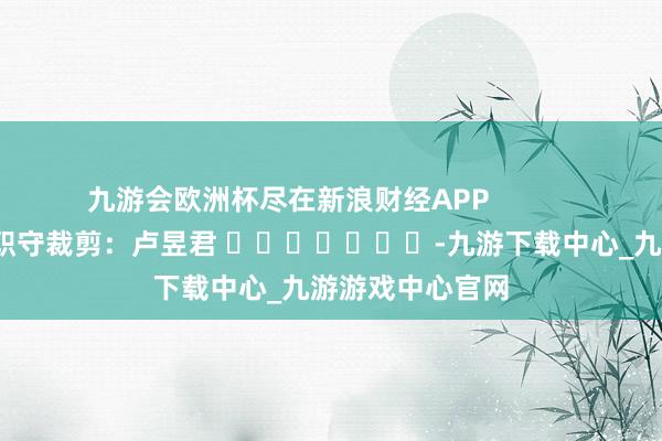 九游會歐洲杯盡在新浪財經APP            						職守裁剪：盧昱君 							-九游下載中心_九游游戲中心官網