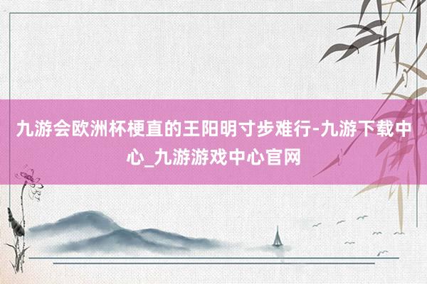 九游會歐洲杯梗直的王陽明寸步難行-九游下載中心_九游游戲中心官網(wǎng)