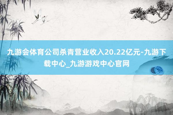 九游會體育公司殺青營業收入20.22億元-九游下載中心_九游游戲中心官網