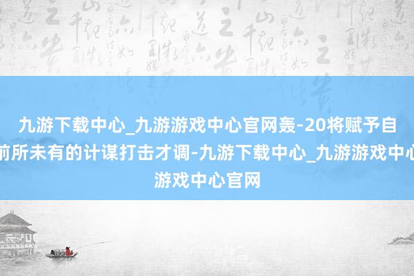 九游下載中心_九游游戲中心官網轟-20將賦予自若軍前所未有的計謀打擊才調-九游下載中心_九游游戲中心官網