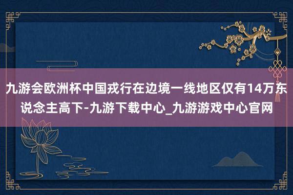九游會歐洲杯中國戎行在邊境一線地區僅有14萬東說念主高下-九游下載中心_九游游戲中心官網