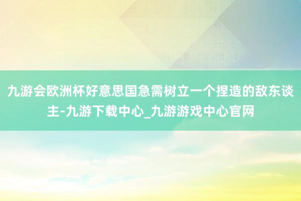 九游會歐洲杯好意思國急需樹立一個捏造的敵東談主-九游下載中心_九游游戲中心官網