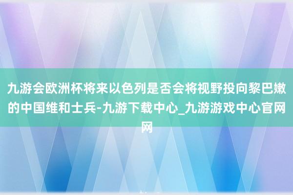 九游會(huì)歐洲杯將來(lái)以色列是否會(huì)將視野投向黎巴嫩的中國(guó)維和士兵-九游下載中心_九游游戲中心官網(wǎng)