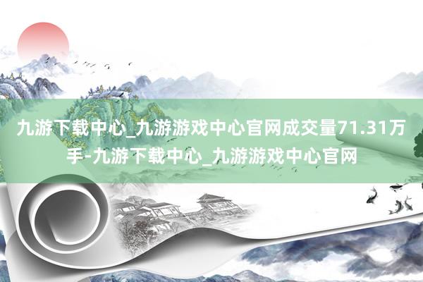 九游下載中心_九游游戲中心官網(wǎng)成交量71.31萬手-九游下載中心_九游游戲中心官網(wǎng)