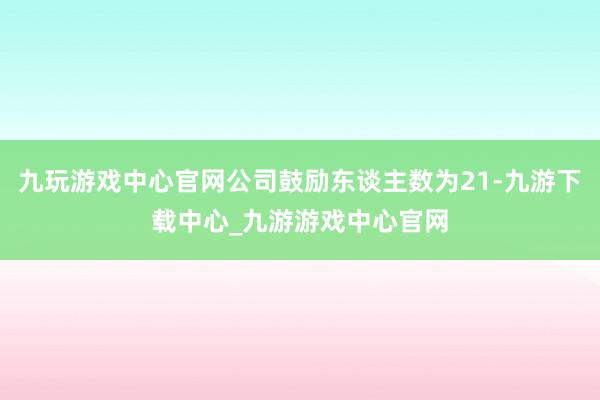 九玩游戲中心官網公司鼓勵東談主數為21-九游下載中心_九游游戲中心官網
