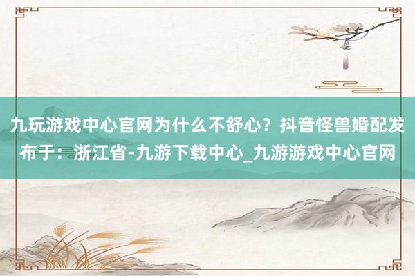 九玩游戲中心官網(wǎng)為什么不舒心？抖音怪獸婚配發(fā)布于：浙江省-九游下載中心_九游游戲中心官網(wǎng)