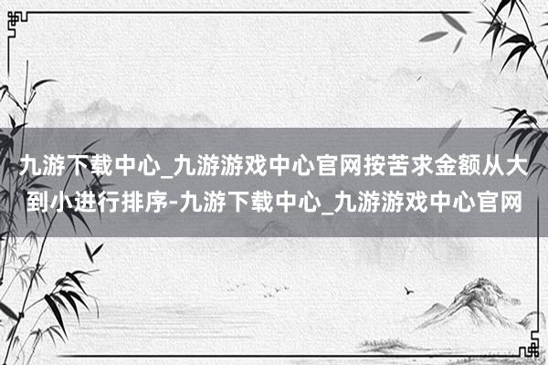 九游下載中心_九游游戲中心官網(wǎng)按苦求金額從大到小進(jìn)行排序-九游下載中心_九游游戲中心官網(wǎng)