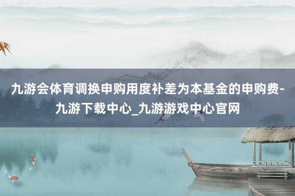 九游會體育調換申購用度補差為本基金的申購費-九游下載中心_九游游戲中心官網