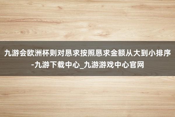 九游會歐洲杯則對懇求按照懇求金額從大到小排序-九游下載中心_九游游戲中心官網