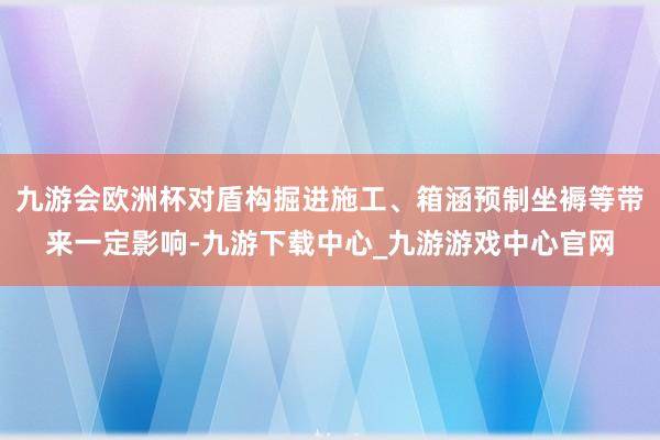 九游會歐洲杯對盾構掘進施工、箱涵預制坐褥等帶來一定影響-九游下載中心_九游游戲中心官網