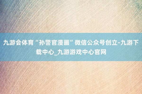 九游會體育“孫警官漫畫”微信公眾號創立-九游下載中心_九游游戲中心官網