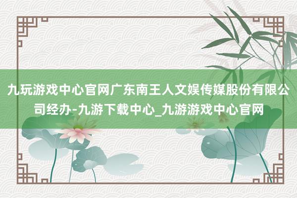 九玩游戲中心官網廣東南王人文娛傳媒股份有限公司經辦-九游下載中心_九游游戲中心官網