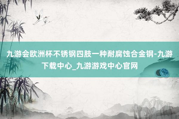 九游會歐洲杯不銹鋼四肢一種耐腐蝕合金鋼-九游下載中心_九游游戲中心官網