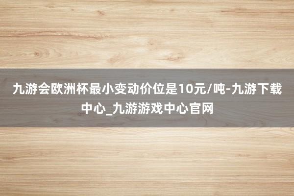 九游會歐洲杯最小變動價位是10元/噸-九游下載中心_九游游戲中心官網