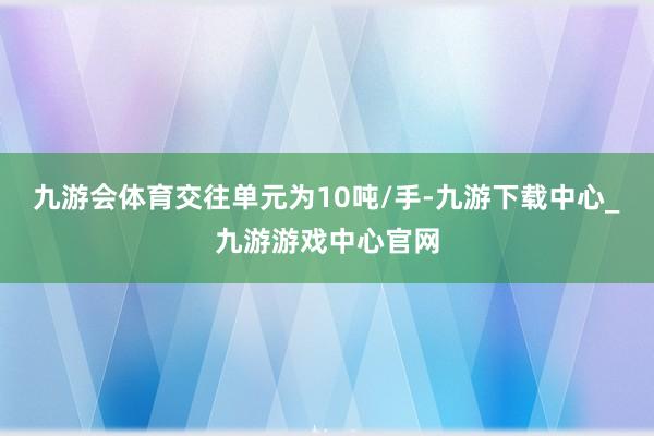 九游會體育交往單元為10噸/手-九游下載中心_九游游戲中心官網