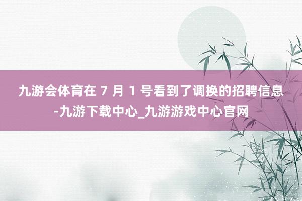 九游會體育在 7 月 1 號看到了調換的招聘信息-九游下載中心_九游游戲中心官網