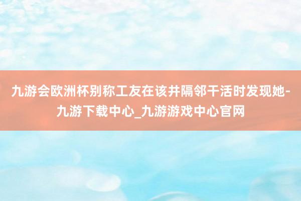 九游會歐洲杯別稱工友在該井隔鄰干活時發現她-九游下載中心_九游游戲中心官網