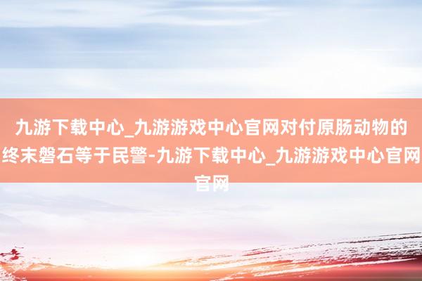 九游下載中心_九游游戲中心官網對付原腸動物的終末磐石等于民警-九游下載中心_九游游戲中心官網