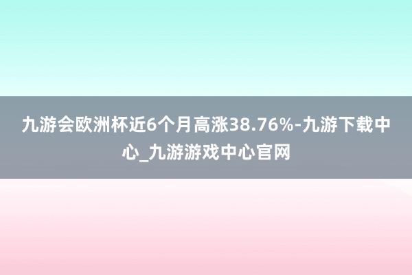 九游會(huì)歐洲杯近6個(gè)月高漲38.76%-九游下載中心_九游游戲中心官網(wǎng)