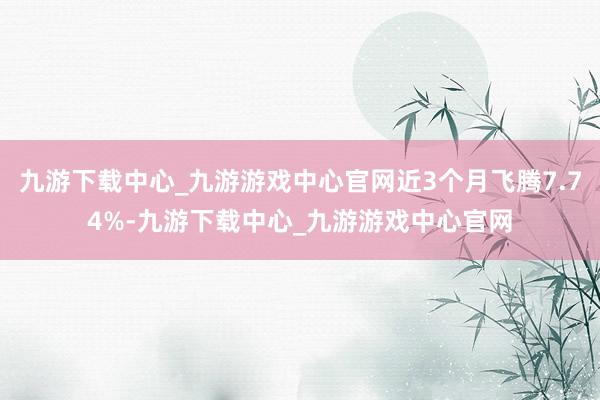 九游下載中心_九游游戲中心官網(wǎng)近3個(gè)月飛騰7.74%-九游下載中心_九游游戲中心官網(wǎng)