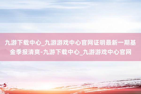 九游下載中心_九游游戲中心官網證明最新一期基金季報清爽-九游下載中心_九游游戲中心官網