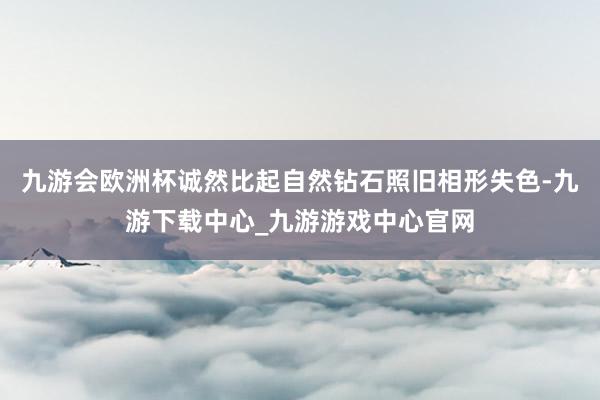 九游會歐洲杯誠然比起自然鉆石照舊相形失色-九游下載中心_九游游戲中心官網(wǎng)