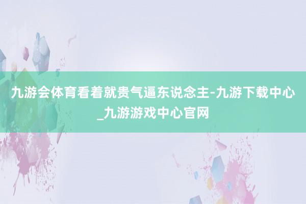 九游會體育看著就貴氣逼東說念主-九游下載中心_九游游戲中心官網