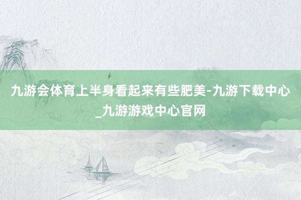 九游會體育上半身看起來有些肥美-九游下載中心_九游游戲中心官網
