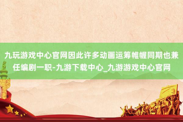 九玩游戲中心官網因此許多動畫運籌帷幄同期也兼任編劇一職-九游下載中心_九游游戲中心官網