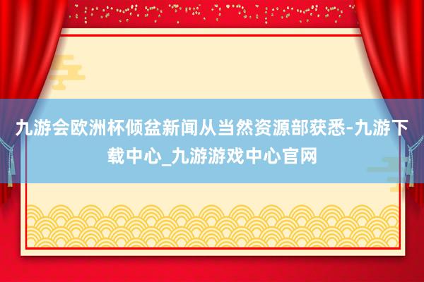 九游會歐洲杯傾盆新聞從當然資源部獲悉-九游下載中心_九游游戲中心官網