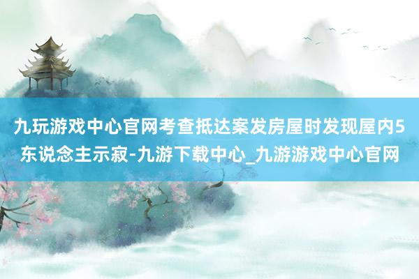 九玩游戲中心官網(wǎng)考查抵達(dá)案發(fā)房屋時(shí)發(fā)現(xiàn)屋內(nèi)5東說(shuō)念主示寂-九游下載中心_九游游戲中心官網(wǎng)