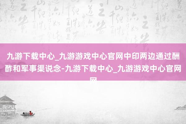 九游下載中心_九游游戲中心官網中印兩邊通過酬酢和軍事渠說念-九游下載中心_九游游戲中心官網