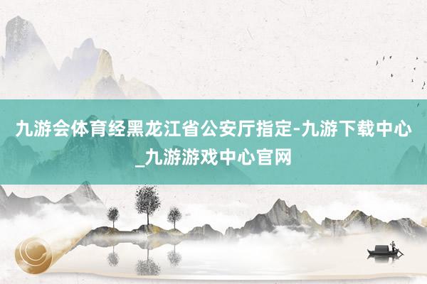九游會體育經黑龍江省公安廳指定-九游下載中心_九游游戲中心官網