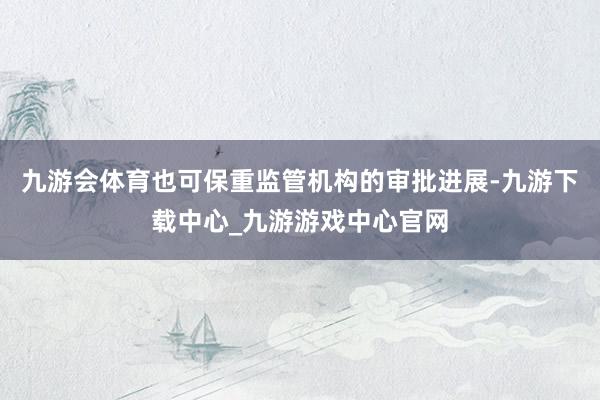 九游會體育也可保重監管機構的審批進展-九游下載中心_九游游戲中心官網