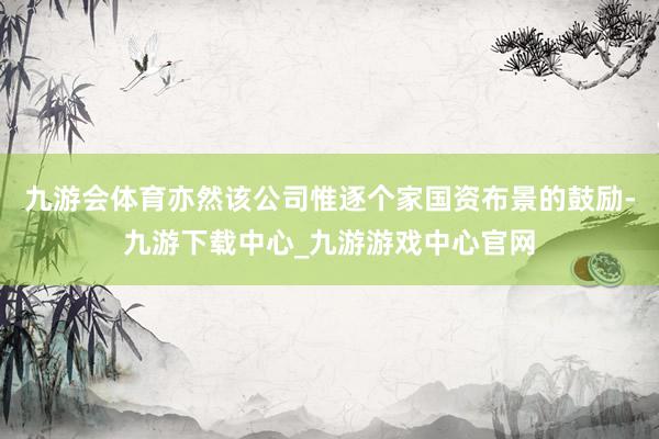 九游會(huì)體育亦然該公司惟逐個(gè)家國(guó)資布景的鼓勵(lì)-九游下載中心_九游游戲中心官網(wǎng)