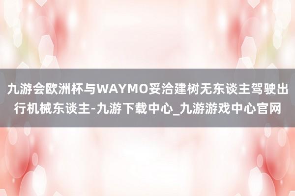 九游會歐洲杯與WAYMO妥洽建樹無東談主駕駛出行機械東談主-九游下載中心_九游游戲中心官網